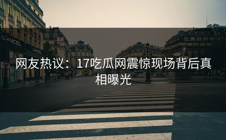 网友热议：17吃瓜网震惊现场背后真相曝光