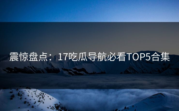 震惊盘点：17吃瓜导航必看TOP5合集