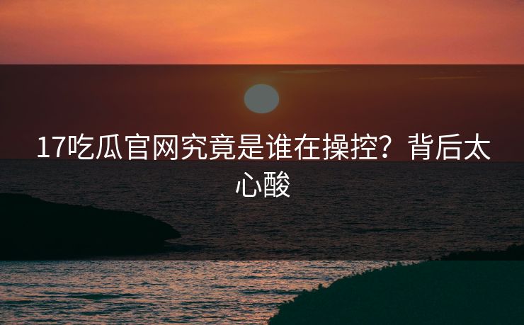 17吃瓜官网究竟是谁在操控？背后太心酸