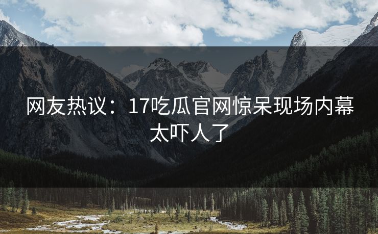 网友热议：17吃瓜官网惊呆现场内幕太吓人了