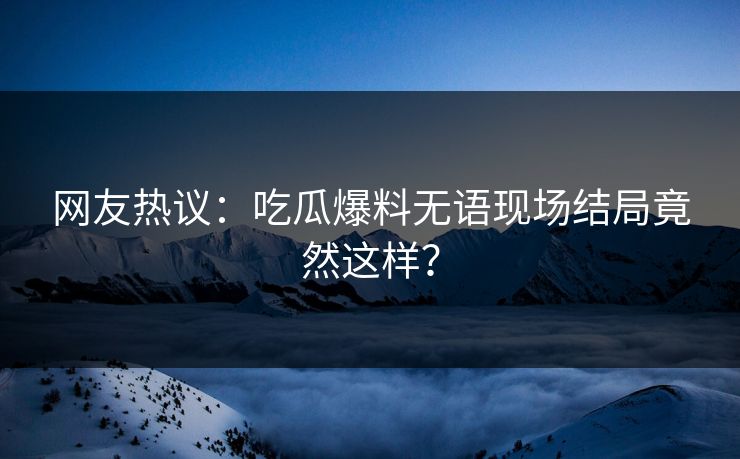 网友热议：吃瓜爆料无语现场结局竟然这样？