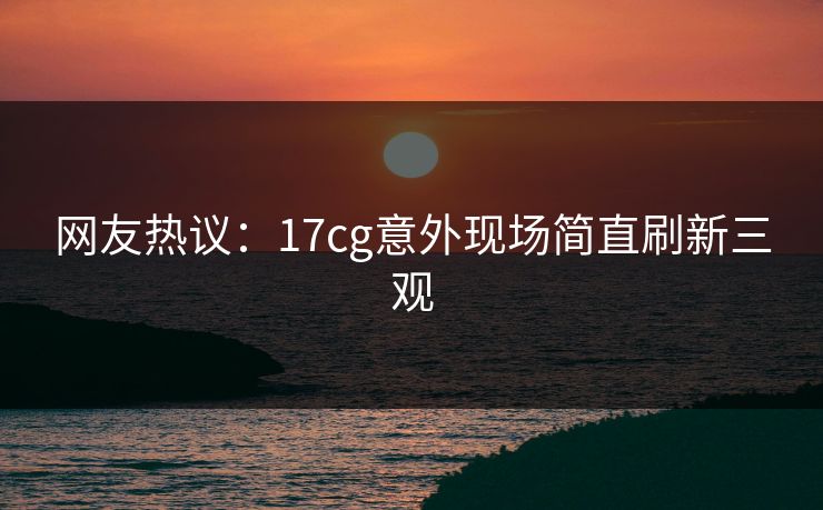 网友热议：17cg意外现场简直刷新三观