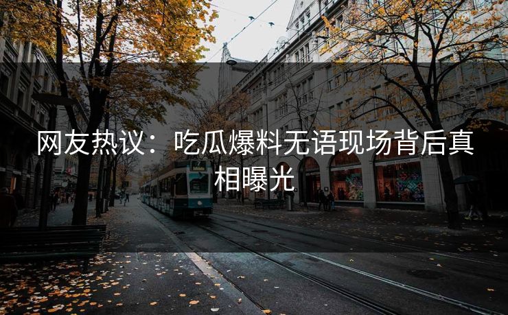 网友热议：吃瓜爆料无语现场背后真相曝光