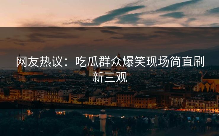 网友热议：吃瓜群众爆笑现场简直刷新三观