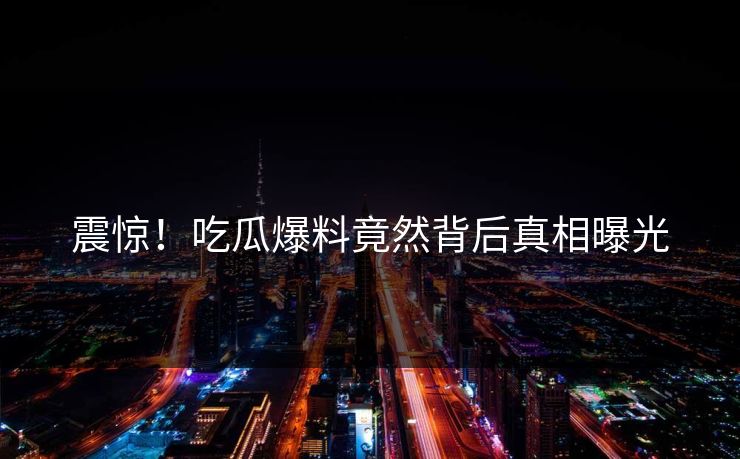震惊！吃瓜爆料竟然背后真相曝光