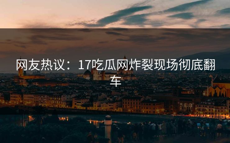 网友热议：17吃瓜网炸裂现场彻底翻车