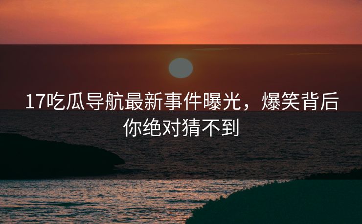 17吃瓜导航最新事件曝光，爆笑背后你绝对猜不到