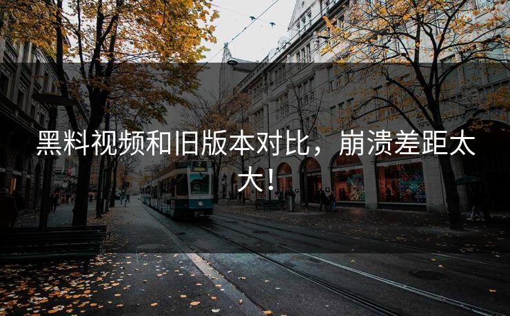 黑料视频和旧版本对比，崩溃差距太大！