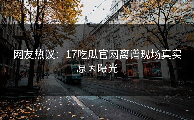 网友热议：17吃瓜官网离谱现场真实原因曝光