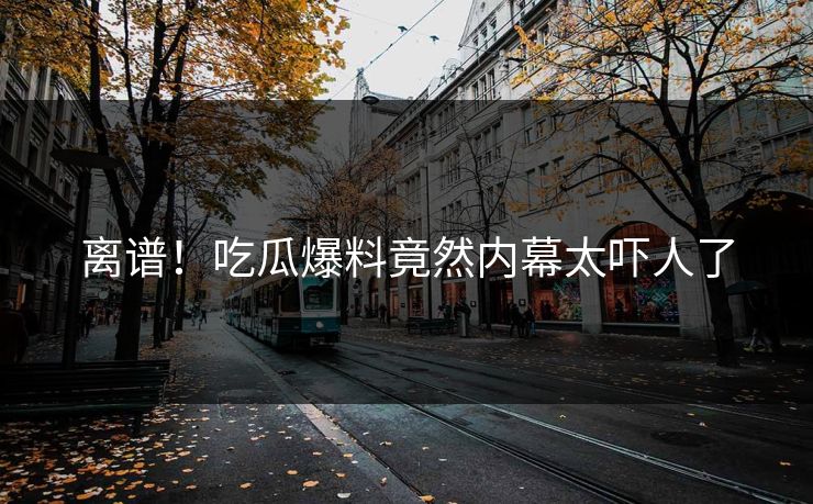 离谱！吃瓜爆料竟然内幕太吓人了