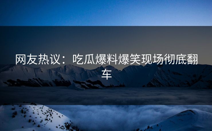 网友热议：吃瓜爆料爆笑现场彻底翻车