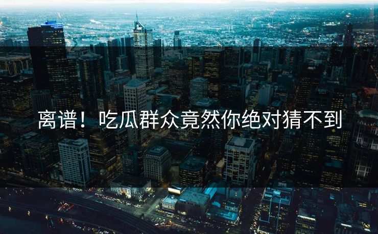 离谱！吃瓜群众竟然你绝对猜不到