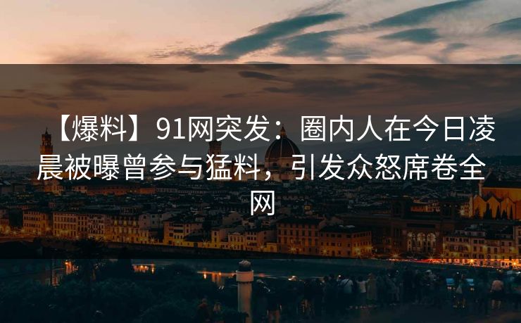 【爆料】91网突发：圈内人在今日凌晨被曝曾参与猛料，引发众怒席卷全网