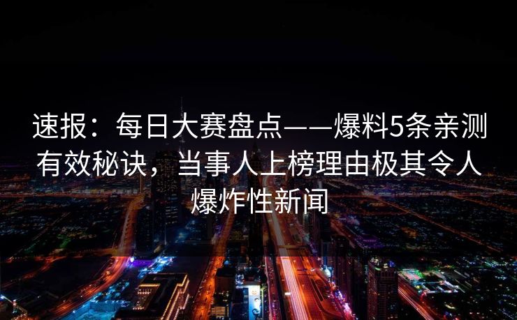 速报：每日大赛盘点——爆料5条亲测有效秘诀，当事人上榜理由极其令人爆炸性新闻