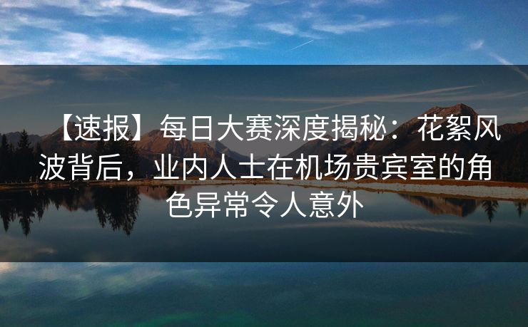 【速报】每日大赛深度揭秘：花絮风波背后，业内人士在机场贵宾室的角色异常令人意外
