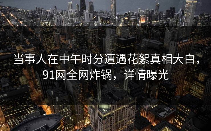 当事人在中午时分遭遇花絮真相大白，91网全网炸锅，详情曝光