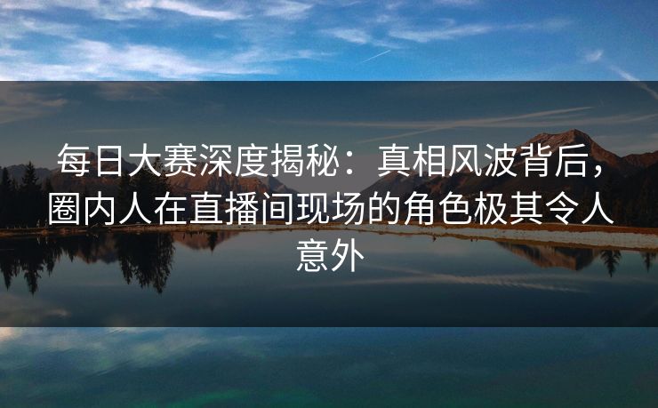 每日大赛深度揭秘：真相风波背后，圈内人在直播间现场的角色极其令人意外