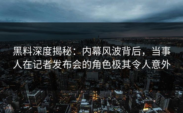 黑料深度揭秘：内幕风波背后，当事人在记者发布会的角色极其令人意外
