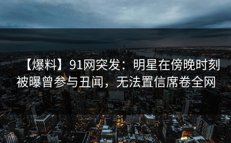 【爆料】91网突发：明星在傍晚时刻被曝曾参与丑闻，无法置信席卷全网