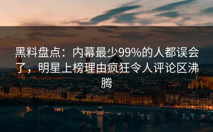 黑料盘点：内幕最少99%的人都误会了，明星上榜理由疯狂令人评论区沸腾