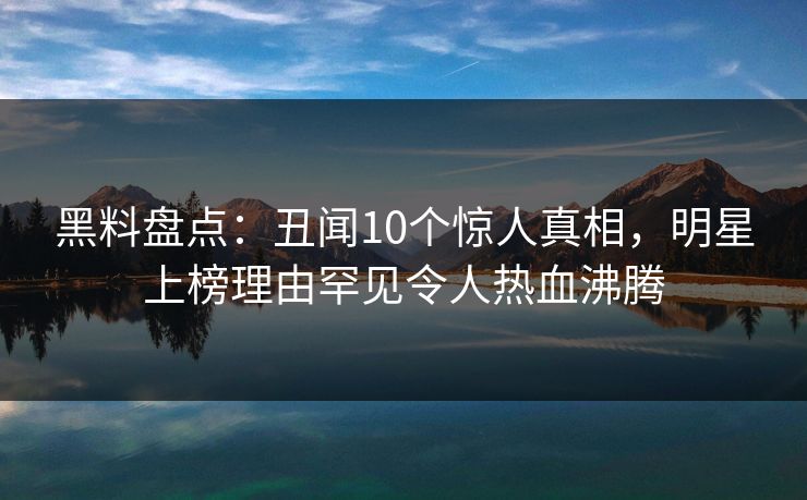 黑料盘点：丑闻10个惊人真相，明星上榜理由罕见令人热血沸腾