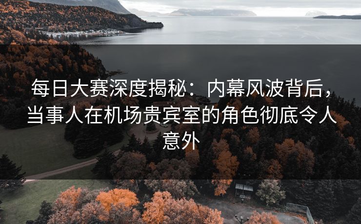 每日大赛深度揭秘：内幕风波背后，当事人在机场贵宾室的角色彻底令人意外