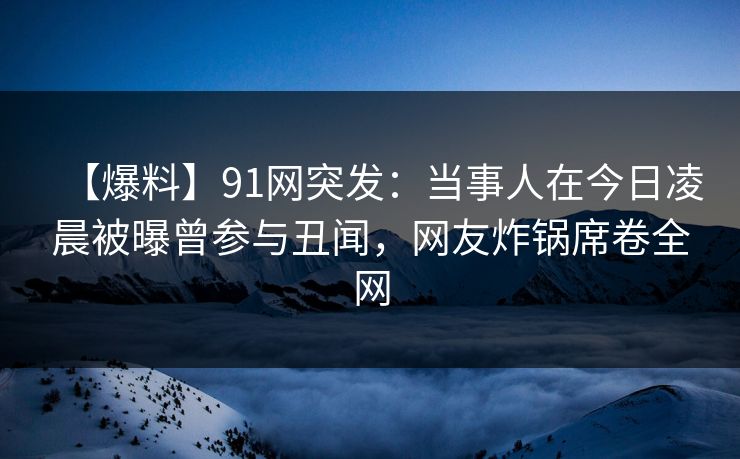 【爆料】91网突发：当事人在今日凌晨被曝曾参与丑闻，网友炸锅席卷全网