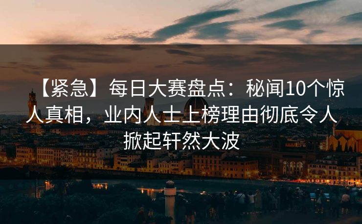 【紧急】每日大赛盘点：秘闻10个惊人真相，业内人士上榜理由彻底令人掀起轩然大波  第1张