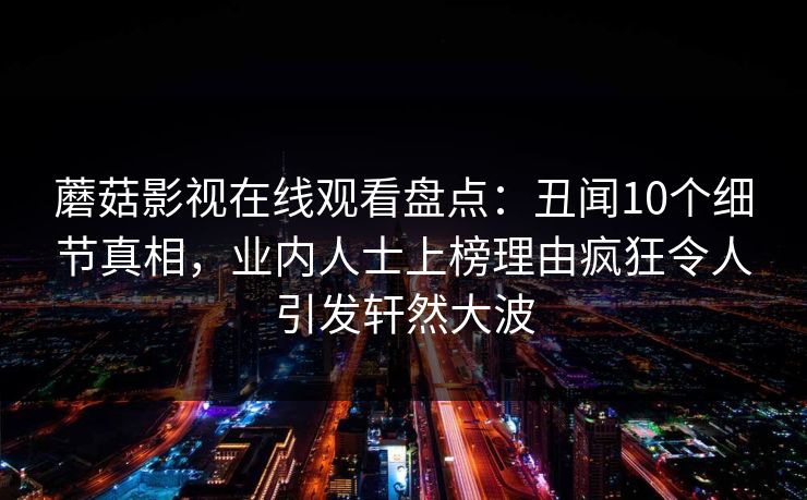 蘑菇影视在线观看盘点：丑闻10个细节真相，业内人士上榜理由疯狂令人引发轩然大波
