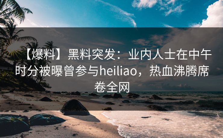 【爆料】黑料突发：业内人士在中午时分被曝曾参与heiliao，热血沸腾席卷全网