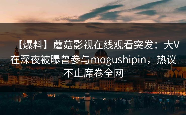 【爆料】蘑菇影视在线观看突发：大V在深夜被曝曾参与mogushipin，热议不止席卷全网