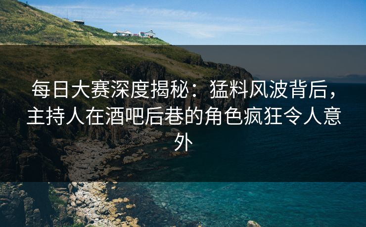 每日大赛深度揭秘：猛料风波背后，主持人在酒吧后巷的角色疯狂令人意外  第1张