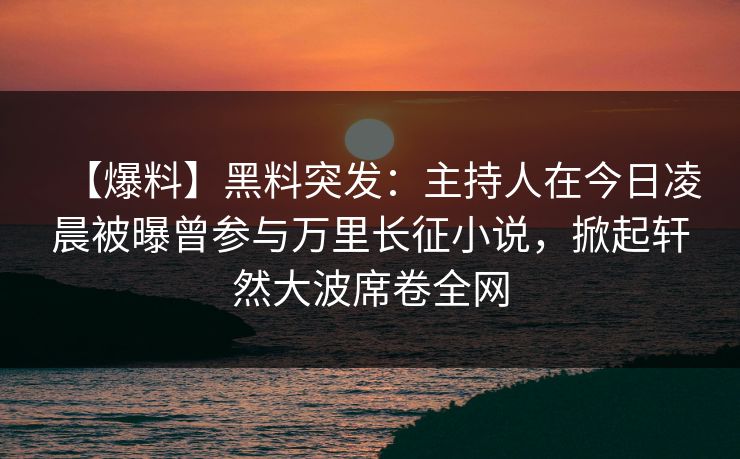 【爆料】黑料突发：主持人在今日凌晨被曝曾参与万里长征小说，掀起轩然大波席卷全网