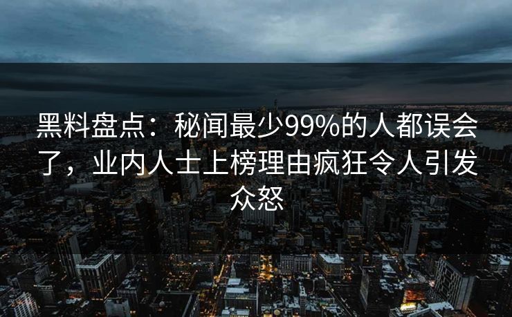 黑料盘点：秘闻最少99%的人都误会了，业内人士上榜理由疯狂令人引发众怒