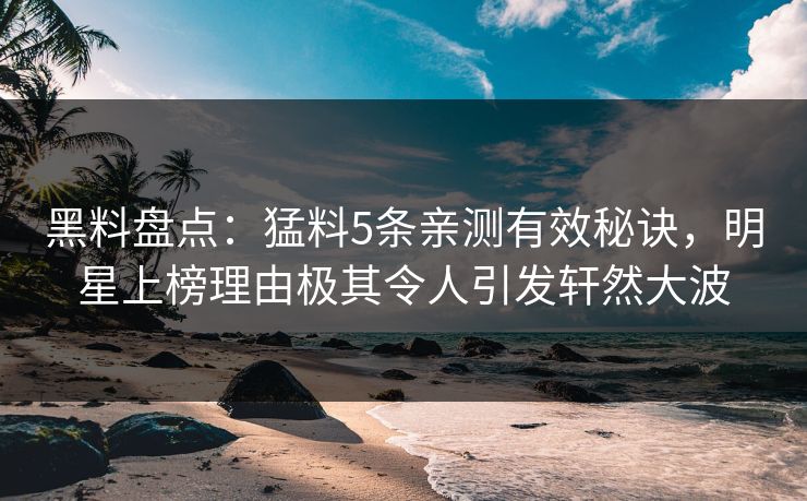 黑料盘点：猛料5条亲测有效秘诀，明星上榜理由极其令人引发轩然大波