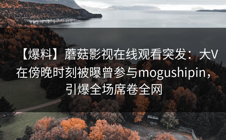 【爆料】蘑菇影视在线观看突发：大V在傍晚时刻被曝曾参与mogushipin，引爆全场席卷全网