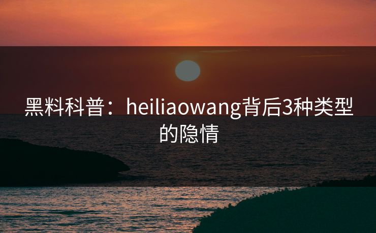 黑料科普：heiliaowang背后3种类型的隐情