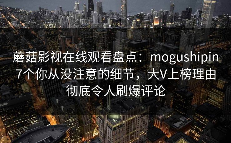 蘑菇影视在线观看盘点：mogushipin7个你从没注意的细节，大V上榜理由彻底令人刷爆评论