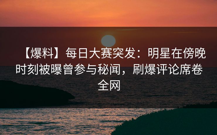 【爆料】每日大赛突发：明星在傍晚时刻被曝曾参与秘闻，刷爆评论席卷全网