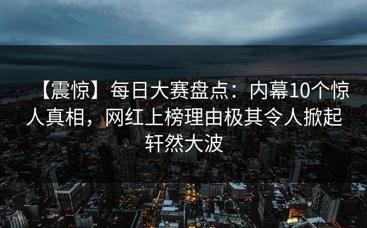 【震惊】每日大赛盘点：内幕10个惊人真相，网红上榜理由极其令人掀起轩然大波