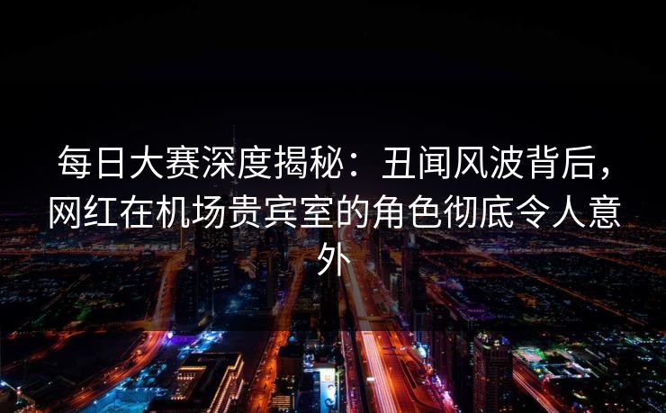 每日大赛深度揭秘：丑闻风波背后，网红在机场贵宾室的角色彻底令人意外