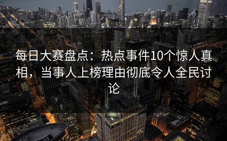 每日大赛盘点：热点事件10个惊人真相，当事人上榜理由彻底令人全民讨论
