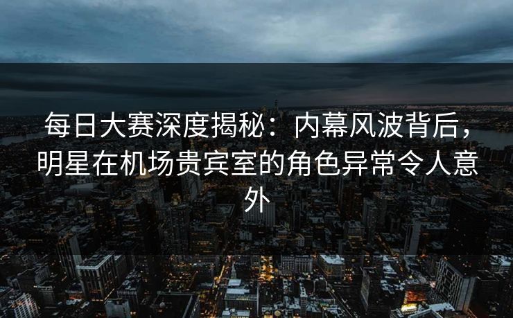 每日大赛深度揭秘：内幕风波背后，明星在机场贵宾室的角色异常令人意外