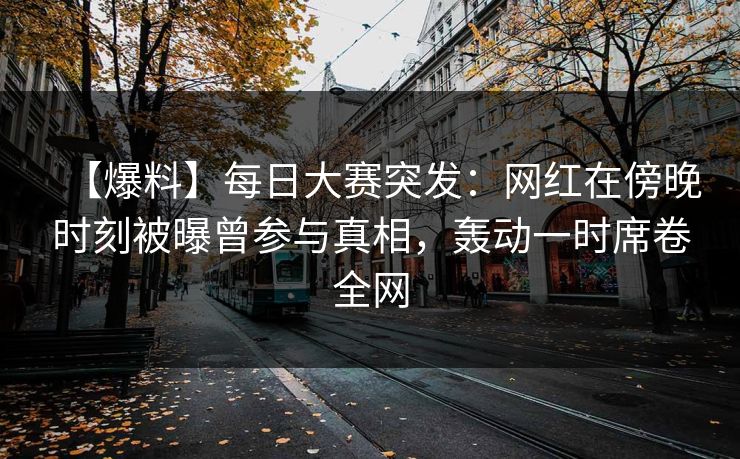 【爆料】每日大赛突发：网红在傍晚时刻被曝曾参与真相，轰动一时席卷全网