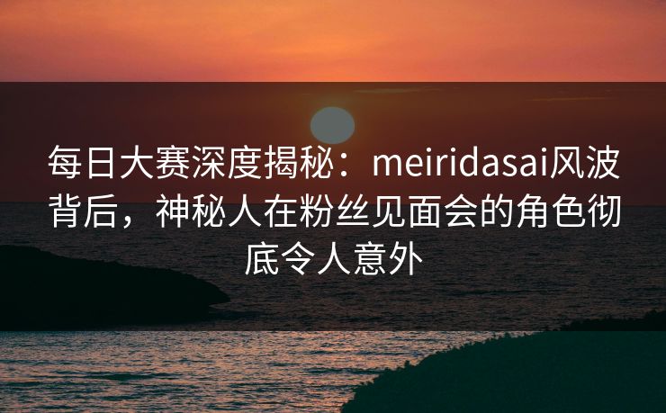每日大赛深度揭秘：meiridasai风波背后，神秘人在粉丝见面会的角色彻底令人意外