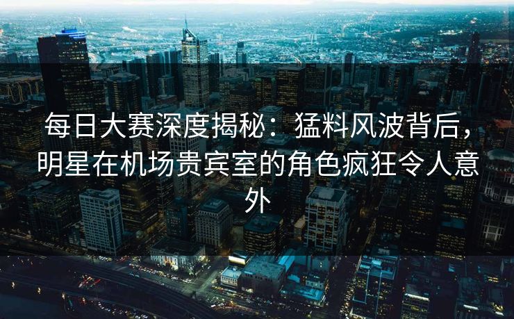 每日大赛深度揭秘：猛料风波背后，明星在机场贵宾室的角色疯狂令人意外  第1张