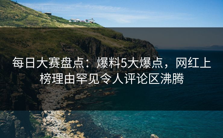 每日大赛盘点：爆料5大爆点，网红上榜理由罕见令人评论区沸腾