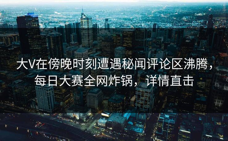 大V在傍晚时刻遭遇秘闻评论区沸腾，每日大赛全网炸锅，详情直击  第1张