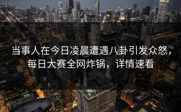 当事人在今日凌晨遭遇八卦引发众怒，每日大赛全网炸锅，详情速看
