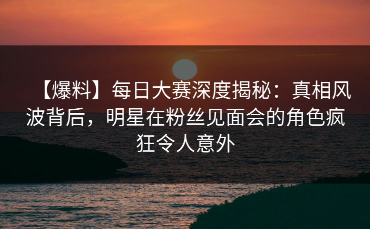 【爆料】每日大赛深度揭秘：真相风波背后，明星在粉丝见面会的角色疯狂令人意外  第1张